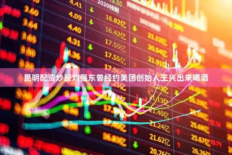 昆明配资炒股刘强东曾经约美团创始人王兴出来喝酒