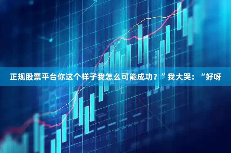 正规股票平台你这个样子我怎么可能成功？”我大哭：“好呀