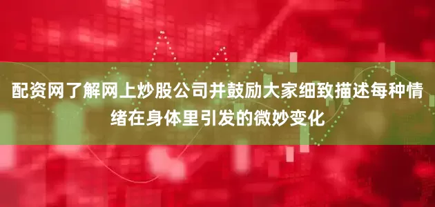 配资网了解网上炒股公司并鼓励大家细致描述每种情绪在身体里引发的微妙变化