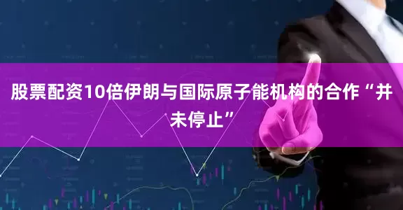 股票配资10倍伊朗与国际原子能机构的合作“并未停止”