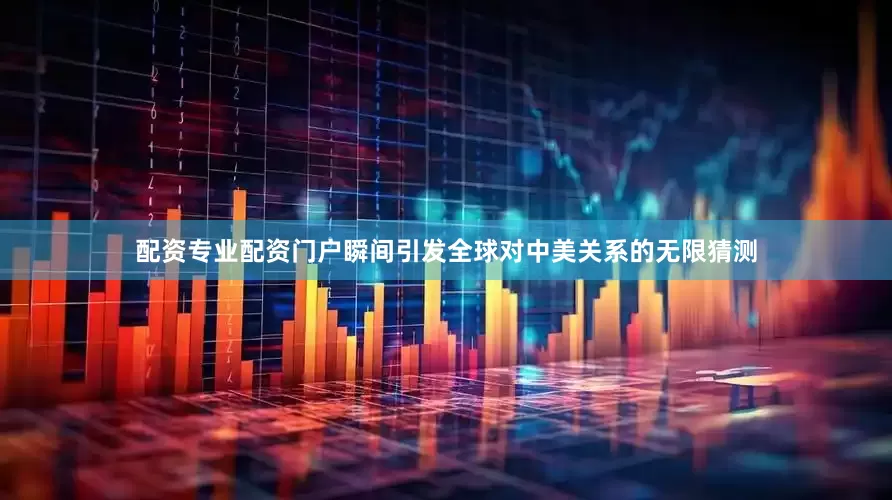 配资专业配资门户瞬间引发全球对中美关系的无限猜测