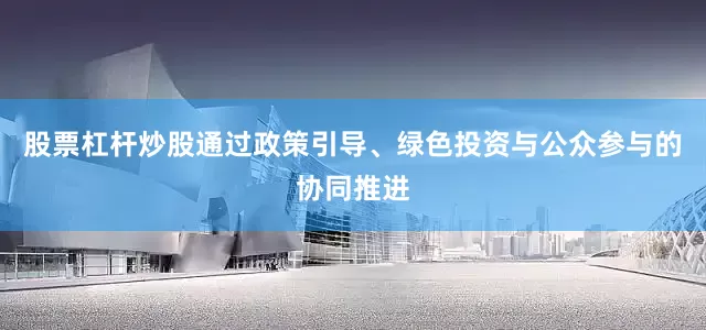 股票杠杆炒股通过政策引导、绿色投资与公众参与的协同推进