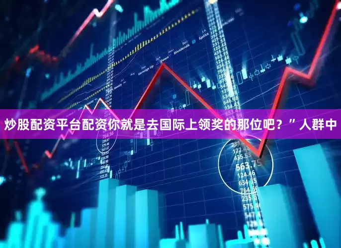 炒股配资平台配资你就是去国际上领奖的那位吧？”人群中